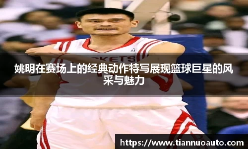 姚明在赛场上的经典动作特写展现篮球巨星的风采与魅力